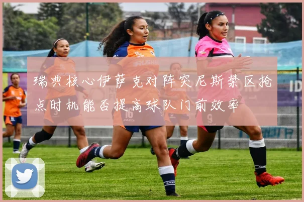 瑞典核心伊萨克对阵突尼斯禁区抢点时机能否提高球队门前效率