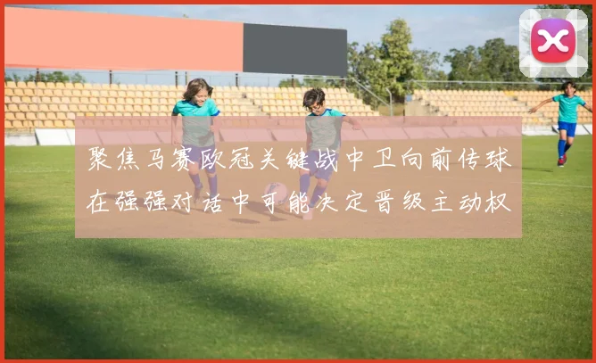 聚焦马赛欧冠关键战中卫向前传球在强强对话中可能决定晋级主动权