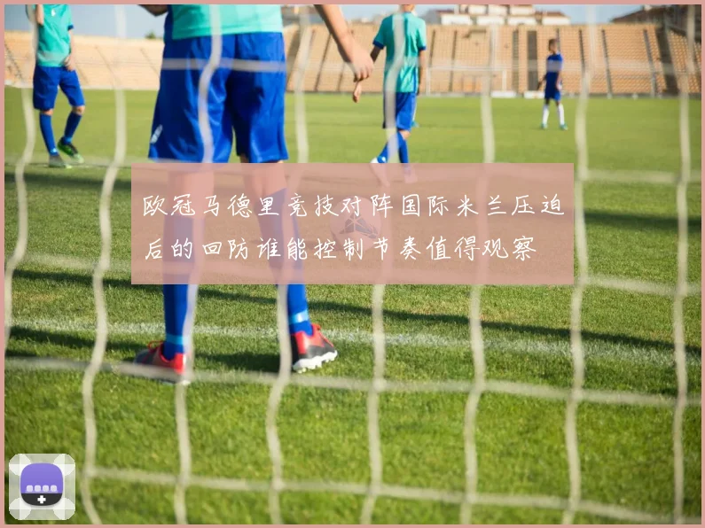 欧冠马德里竞技对阵国际米兰压迫后的回防谁能控制节奏值得观察