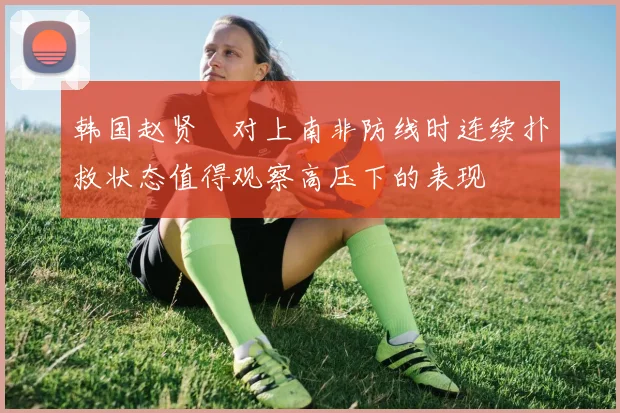 韩国赵贤祐对上南非防线时连续扑救状态值得观察高压下的表现