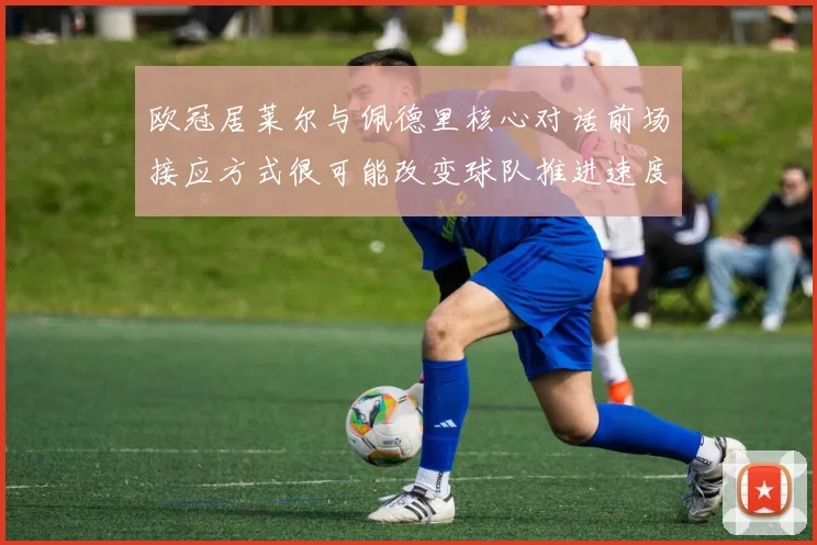 欧冠居莱尔与佩德里核心对话前场接应方式很可能改变球队推进速度
