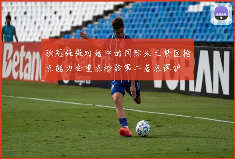 欧冠强强对话中的国际米兰禁区抢点能力会重点检验第二落点保护