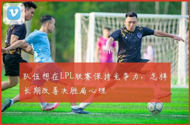 队伍想在LPL联赛保持竞争力，怎样长期改善决胜局心理